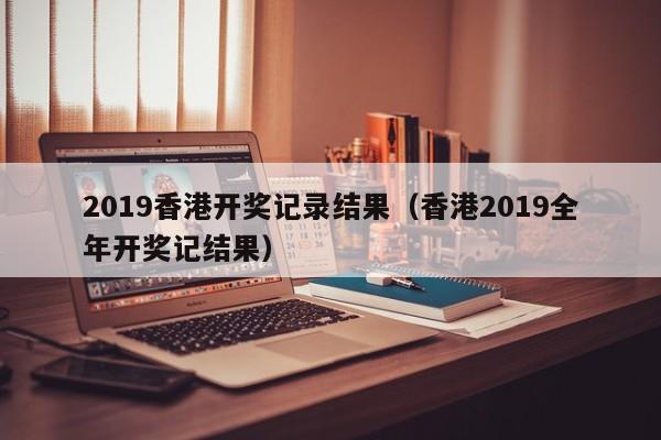 2019香港开奖记录结果（香港2019全年开奖记结果）
